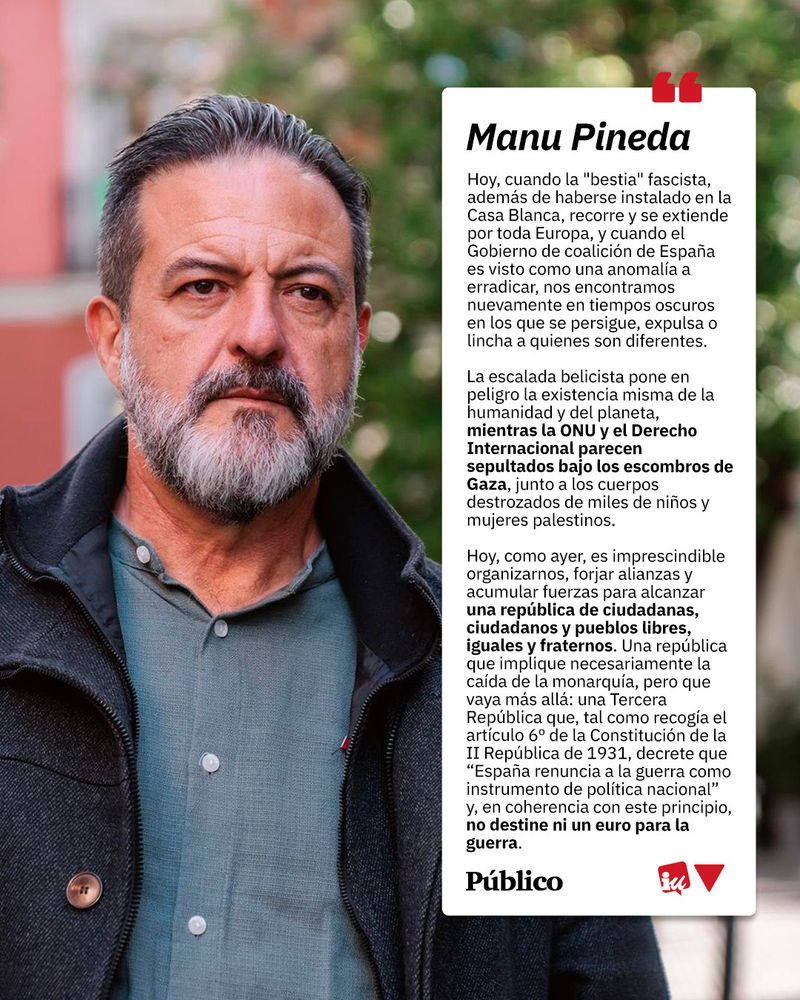 Imagen de cita del artículo de Manu Pineda. A la izquierda, Manu en la calle con cara seria. a la izquierda, un cuadro de texto con la cita: "Hoy, cuando la "bestia" fascista, además de haberse instalado en la Casa Blanca, recorre y se extiende por toda Europa, y cuando el Gobierno de coalición de España es visto como una anomalía a erradicar, nos encontramos nuevamente en tiempos oscuros en los que se persigue, expulsa o lincha a quienes son diferentes.

La escalada belicista pone en peligro la existencia misma de la humanidad y del planeta, mientras la ONU y el Derecho Internacional parecen sepultados bajo los escombros de Gaza, junto a los cuerpos destrozados de miles de niños y mujeres palestinos.

Hoy, como ayer, es imprescindible organizarnos, forjar alianzas y acumular fuerzas para alcanzar una república de ciudadanas, ciudadanos y pueblos libres, iguales y fraternos. Una república que implique necesariamente la caída de la monarquía, pero que vaya más allá: una Tercera República que, tal como recogía el artículo 6º de la Constitución de la II República de 1931, decrete que “España renuncia a la guerra como instrumento de política nacional” y, en coherencia con este principio, no destine ni un euro para la guerra".

Rematado al final con el logo del periódico Público y el logo de IU.