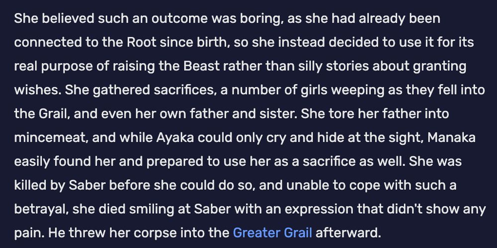 She believed such an outcome was boring, as she had already been connected to the Root since birth, so she instead decided to use it for its real purpose of raising the Beast rather than silly stories about granting wishes. She gathered sacrifices, a number of girls weeping as they fell into the Grail, and even her own father and sister. She tore her father into mincemeat, and while Ayaka could only cry and hide at the sight, Manaka easily found her and prepared to use her as a sacrifice as well. She was killed by Saber before she could do so, and unable to cope with such a betrayal, she died smiling at Saber with an expression that didn't show any pain. He threw her corpse into the Greater Grail afterward. 