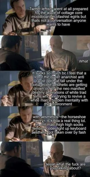 Jesse: twitter leftists arent at all prepared for the wave of cottage core moodboard ecofascist egirls but thats not a conversation anyone wants to have
Walt: what
Jesse: it sucks so much bc I feel that a lot of the queer anarchist anti racist ppl that fall under the cottagecore aesthetic are getting drown out by the neo manifest destiny aspirations of white trad fems who are trying to revive a white mans burden mentality with the environment *deep breath* with aesthetics -the horseshoe theory- is kinda a real thing lol. im still mad thigh high socks femboy coder light up keyboard aesthetic got taken over by fash
Walt: Jesse what the fuck are you talking about