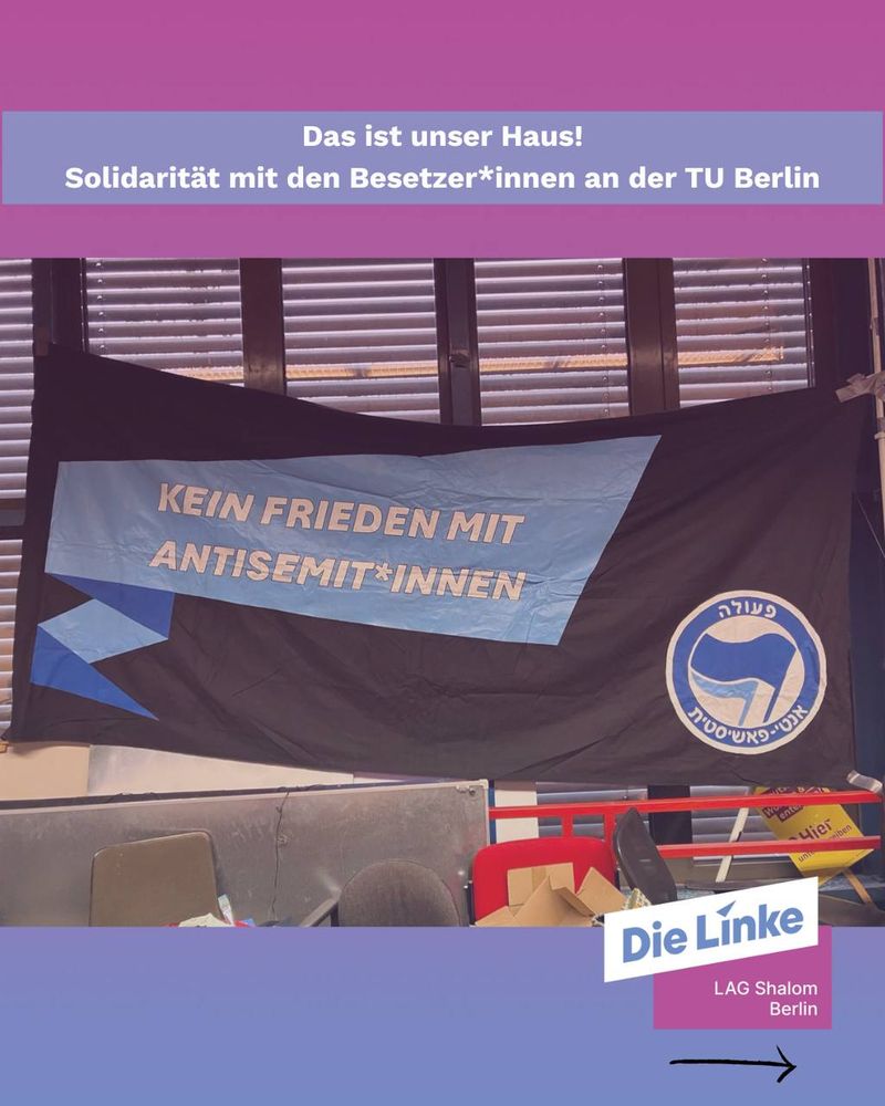 Das Foto zeigt einen Raum mit einer großen Fahne, die an einem Fenster hängt. Die Fahne ist schwarz und blau gestaltet. Darauf steht in großen weißen Buchstaben:
„Kein Frieden mit Antisemit*innen“.
Rechts auf der Fahne befindet sich ein rundes Symbol in Weiß und Blau.

Im oberen Teil des Bildes ist ein pink-lila Balken mit weißer Schrift zu sehen. Darin steht:
„Das ist unser Haus! Solidarität mit den Besetzer*innen an der TU Berlin“.

Im unteren Teil befindet sich das Logo der Partei Die Linke mit dem Zusatz „LAG Shalom Berlin“.
Im Raum stehen Stühle und Kartons, die Umgebung wirkt wie ein besetzter Seminarraum oder ein Büro.