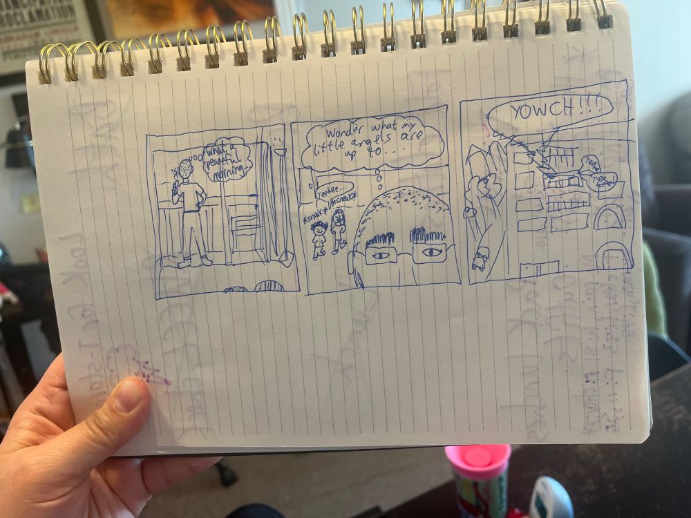 A very badly drawn three-panel comic on notebook paper. In the first panel, a man stands at sliding glass doors, facing away, with a cup of coffee, thinking “What a peaceful morning.” In the second panel, we see the man’s face so close up that we only see from the bridge of his nose upward: behind him two tiny girls are sneaking up with mischievous grins. The man is thinking “Wonder what my little angels are up to…” as the girls let out a tiny “teehee.” In the third panel, all we see is the exterior of an apartment building, with a jagged speech bubble reading “YOWCH!!!” erupting from one of the balconies, while two tiny speech bubbles pop out from the same balcony, each reading simply “teehee.”