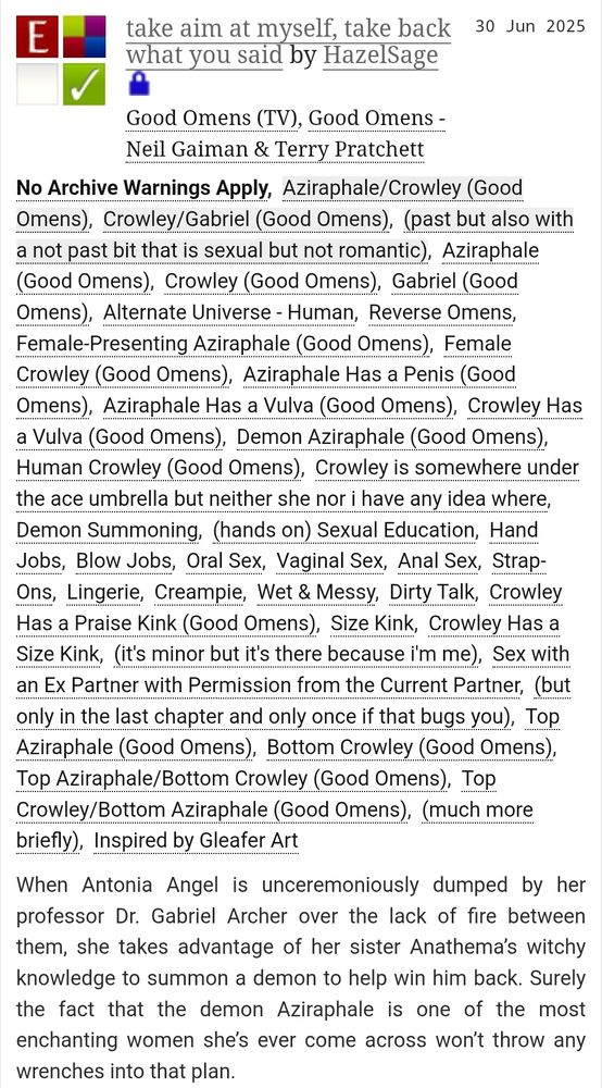 A screenshot from archiveofourown.org of the fic linked in the post. The title is take aim at myself, take back what you said and the author is HazelSage. It is a fanfiction for the Good Omens TV show and the Good Omens book by Neil Gaiman and Terry Pratchett.

The summary is: When Antonia Angel is unceremoniously dumped by her professor Dr. Gabriel Archer over the lack of fire between them, she takes advantage of her sister Anathema’s witchy knowledge to summon a demon to help win him back. Surely the fact that the demon Aziraphale is one of the most enchanting women she’s ever come across won’t throw any wrenches into that plan.

It is rated E and tags are as follows: No Archive Warnings Apply, Aziraphale/Crowley (Good Omens), Crowley/Gabriel (Good Omens), (past but also with a not past bit that is sexual but not romantic), Aziraphale (Good Omens), Crowley (Good Omens), Gabriel (Good Omens), Alternate Universe - Human, Reverse Omens, Female-Presenting Aziraphale (Good Omens), Female Crowley (Good Omens), Aziraphale Has a Penis (Good Omens), Aziraphale Has a Vulva (Good Omens), Crowley Has a Vulva (Good Omens), Demon Aziraphale (Good Omens), Human Crowley (Good Omens), Crowley is somewhere under the ace umbrella but neither she nor i have any idea where, Demon Summoning, (hands on) Sexual Education, Hand Jobs, Blow Jobs, Oral Sex, Vaginal Sex, Anal Sex, Strap-Ons, Lingerie, Creampie, Wet & Messy, Dirty Talk, Crowley Has a Praise Kink (Good Omens), Size Kink, Crowley Has a Size Kink, (it's minor but it's there because i'm me), Sex with an Ex Partner with Permission from the Current Partner, (but only in the last chapter and only once if that bugs you), Top Aziraphale (Good Omens), Bottom Crowley (Good Omens), Top Aziraphale/Bottom Crowley (Good Omens), Top Crowley/Bottom Aziraphale (Good Omens), (much more briefly), Inspired by Gleafer Art.