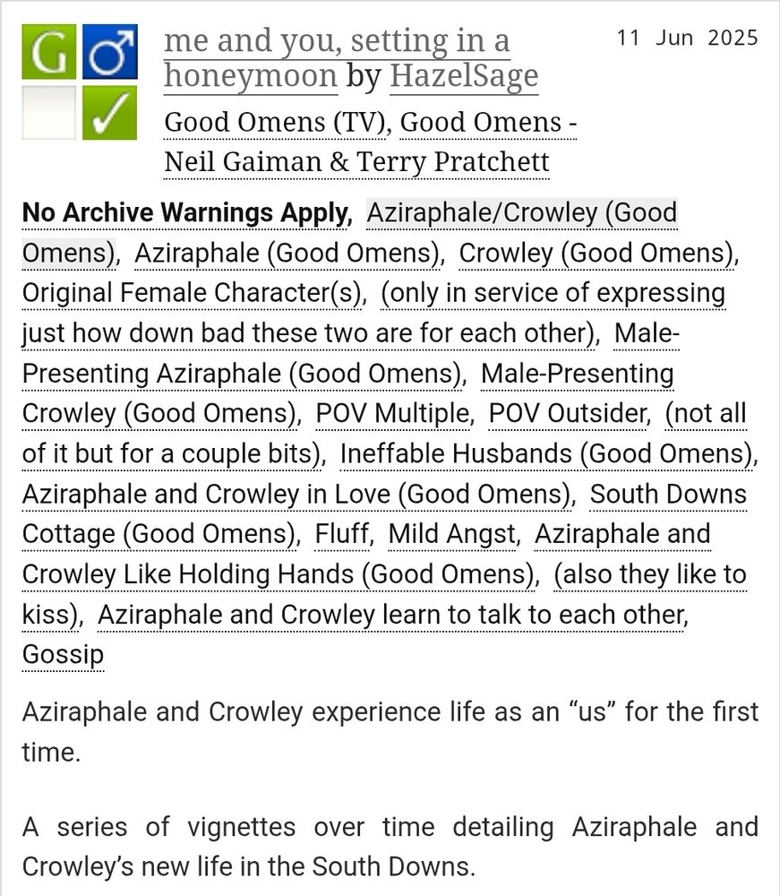 A screenshot from archiveofourown.org of the fic linked in the post. The title is me and you, setting in a honeymoon and the author is HazelSage. It is a fanfiction for the Good Omens TV show and the Good Omens book by Neil Gaiman and Terry Pratchett.

The summary is: Aziraphale and Crowley experience life as an “us” for the first time.

A series of vignettes over time detailing Aziraphale and Crowley’s new life in the South Downs.

It is rated G and tags are as follows: No Archive Warnings Apply, Aziraphale/Crowley (Good Omens), Aziraphale (Good Omens), Crowley (Good Omens), Original Female Character(s), (only in service of expressing just how down bad these two are for each other), Male-Presenting Aziraphale (Good Omens), Male-Presenting Crowley (Good Omens), POV Multiple, POV Outsider, (not all of it but for a couple bits), Ineffable Husbands (Good Omens), Aziraphale and Crowley in Love (Good Omens), South Downs Cottage (Good Omens), Fluff, Mild Angst, Aziraphale and Crowley Like Holding Hands (Good Omens), (also they like to kiss), Aziraphale and Crowley learn to talk to each other, Gossip.