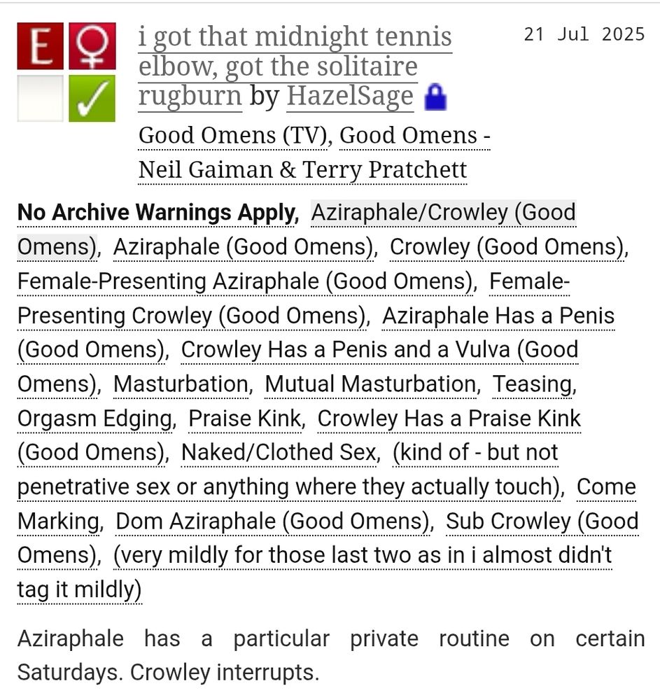 A screenshot from archiveofourown.org of the fic linked in the post. The title is i got that midnight tennis elbow, got the solitaire rugburn and the author is HazelSage. It is a fanfiction for the Good Omens TV show and the Good Omens book by Neil Gaiman and Terry Pratchett.

The summary is: Aziraphale has a particular private routine on certain Saturdays. Crowley interrupts.

It is rated E and tags are as follows: No Archive Warnings Apply, Aziraphale/Crowley (Good Omens), Aziraphale (Good Omens), Crowley (Good Omens), Female-Presenting Aziraphale (Good Omens), Female-Presenting Crowley (Good Omens), Aziraphale Has a Penis (Good Omens), Crowley Has a Penis and a Vulva (Good Omens), Masturbation, Mutual Masturbation, Teasing, Orgasm Edging, Praise Kink, Crowley Has a Praise Kink (Good Omens), Naked/Clothed Sex, (kind of - but not penetrative sex or anything where they actually touch), Come Marking, Dom Aziraphale (Good Omens), Sub Crowley (Good Omens), (very mildly for those last two as in i almost didn't tag it mildly).
