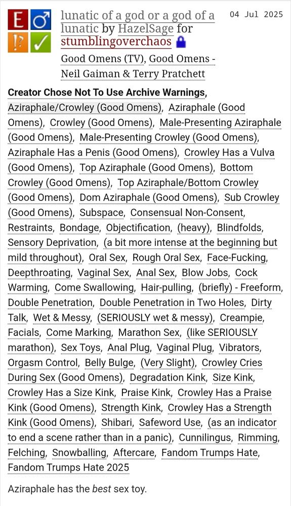 A screenshot from archiveofourown.org of the fic linked in the post. The title is lunatic of a god or a god of a lunatic and the author is HazelSage. It is a fanfiction for the Good Omens TV show and the Good Omens book by Neil Gaiman and Terry Pratchett.

The summary is: Aziraphale has the best sex toy.

It is rated E and tags are as follows: Creator Chose Not To Use Archive Warnings, Aziraphale/Crowley (Good Omens), Aziraphale (Good Omens), Crowley (Good Omens), Male-Presenting Aziraphale (Good Omens), Male-Presenting Crowley (Good Omens), Aziraphale Has a Penis (Good Omens), Crowley Has a Vulva (Good Omens), Top Aziraphale (Good Omens), Bottom Crowley (Good Omens), Top Aziraphale/Bottom Crowley (Good Omens), Dom Aziraphale (Good Omens), Sub Crowley (Good Omens), Subspace, Consensual Non-Consent, Restraints, Bondage, Objectification, (heavy), Blindfolds, Sensory Deprivation, (a bit more intense at the beginning but mild throughout), Oral Sex, Rough Oral Sex, Face-Fucking, Deepthroating, Vaginal Sex, Anal Sex, Blow Jobs, Cock Warming, Come Swallowing, Hair-pulling, (briefly) - Freeform, Double Penetration, Double Penetration in Two Holes, Dirty Talk, Wet & Messy, (SERIOUSLY wet & messy), Creampie, Facials, Come Marking, Marathon Sex, (like SERIOUSLY marathon), Sex Toys, Anal Plug, Vaginal Plug, Vibrators, Orgasm Control, Belly Bulge, (Very Slight), Crowley Cries During Sex (Good Omens), Degradation Kink, Size Kink, Crowley Has a Size Kink, Praise Kink, Crowley Has a Praise Kink (Good Omens), Strength Kink, Crowley Has a Strength Kink (Good Omens), Shibari, Safeword Use, (as an indicator to end a scene rather than in a panic), Cunnilingus, Rimming, Felching, Snowballing, Aftercare, Fandom Trumps Hate, Fandom Trumps Hate 2025.