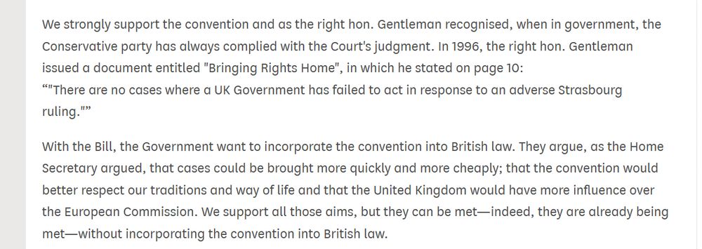 Text from Hansard: "We strongly support the convention and as the right hon. Gentleman recognised, when in government, the Conservative party has always complied with the Court's judgment. In 1996, the right hon. Gentleman issued a document entitled "Bringing Rights Home", in which he stated on page 10:
"There are no cases where a UK Government has failed to act in response to an adverse Strasbourg ruling."
With the Bill, the Government want to incorporate the convention into British law. They argue, as the Home Secretary argued, that cases could be brought more quickly and more cheaply; that the convention would better respect our traditions and way of life and that the United Kingdom would have more influence over the European Commission. We support all those aims, but they can be met—indeed, they are already being met—without incorporating the convention into British law."