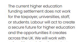 Text from 2024 Labour Manifesto:  
The current higher education
funding settlement does not work
for the taxpayer, universities, staff,
or students. Labour will act to create
a secure future for higher education
and the opportunities it creates
across the UK.