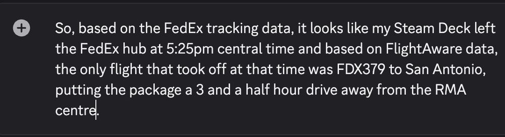 So, based on the FedEx tracking data, it looks like my Steam Deck left the FedEx hub at 5:25pm central time and based on FlightAware data, the only flight that took off at that time was FDX379 to San Antonio, putting the package a 3 and a half hour drive away from the RMA centre. 