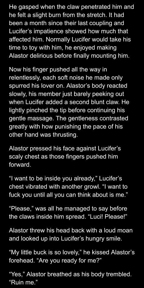 He gasped when the claw penetrated him and he felt a slight burn from the stretch. It had been a month since their last coupling and Lucifer’s impatience showed how much that affected him. Normally Lucifer would take his time to toy with him, he enjoyed making Alastor delirious before finally mounting him.

Now his finger pushed all the way in relentlessly, each soft noise he made only spurred his lover on. Alastor’s body reacted slowly, his member just barely peeking out when Lucifer added a second blunt claw. He lightly pinched the tip before continuing his gentle massage. The gentleness contrasted greatly with how punishing the pace of his other hand was thrusting.

Alastor pressed his face against Lucifer’s scaly chest as those fingers pushed him forward.

“I want to be inside you already,” Lucifer’s chest vibrated with another growl. “I want to fuck you until all you can think about is me.”

“Please,” was all he managed to say before the claws inside him spread. “Luci! Please!”

Alastor threw his head back with a loud moan and looked up into Lucifer’s hungry smile.

“My little buck is so lovely,” he kissed Alastor’s forehead. “Are you ready for me?”

“Yes,” Alastor breathed as his body trembled. “Ruin me.”