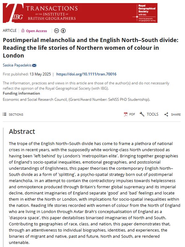Screenshot of a paper abstract in TIBG by Saskia Papadakis (2025) entitled: 'Postimperial melancholia and the English North–South divide: Reading the life stories of Northern women of colour in London'

The trope of the English North–South divide has come to frame a plethora of national crises in recent years, with the supposedly white working-class North understood as having been ‘left behind’ by London's ‘metropolitan elite’. Bringing together geographies of England's socio-spatial inequalities, emotional geographies, and postcolonial understandings of Englishness, this paper theorises the contemporary English North–South divide as a form of ‘splitting’, a psycho-spatial strategy born out of postimperial melancholia. In an attempt to contain the contradictory impulses towards helplessness and omnipotence produced through Britain's former global supremacy and its imperial decline, dominant imaginaries of England separate ‘good’ and ‘bad’ feelings and locate them in either the North or London, with implications for socio-spatial inequalities within the nation. Reading life stories recorded with women of colour from the North of England who are living in London through Avtar Brah's conceptualisation of England as a ‘diaspora space’, this paper destabilises binarised imaginaries of North and South. Contributing to geographies of race, class, and nation, this paper demonstrates that, through an attentiveness to individual biographies, identities, and experiences, the binaries of migrant and native, past and future, North and South, are rendered untenable.


