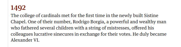 Snip from The Guardian reading:

1492: The college of cardinals met for the first time in the newly built Sistine Chapel. One of the number, Rodrigo Borgia, a powerful and wealthy man who fathered several children with a string of mistresses, offered his colleagues lucractive sinecures in exchange for their votes. He duly became Alexander V!.