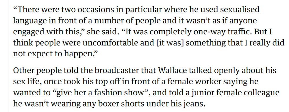 Screenshot from the article that reads: “There were two occasions in particular where he used sexualised language in front of a number of people and it wasn’t as if anyone engaged with this,” she said. “It was completely one-way traffic. But I think people were uncomfortable and [it was] something that I really did not expect to happen.”

Other people told the broadcaster that Wallace talked openly about his sex life, once took his top off in front of a female worker saying he wanted to “give her a fashion show”, and told a junior female colleague he wasn’t wearing any boxer shorts under his jeans.