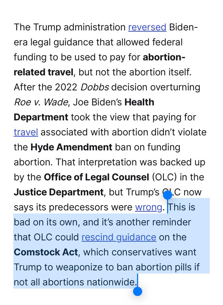 Screenshot
The Trump administration reversed Biden-era legal guidance that allowed federal funding to be used to pay for abortion-related travel, but not the abortion itself.
After the 2022 Dobbs decision overturning
Roe v. Wade, Joe Biden's Health Department took the view that paying for travel associated with abortion didn't violate
the Hyde Amendment ban on funding abortion. That interpretation was backed up by the Office of Legal Counsel (OLC) in the Justice Department, but Trump's C.C now says its predecessors were wrong. This is bad on its own, and it's another reminder that OLC could rescind guidance on the Comstock Act, which conservatives want Trump to weaponize to ban abortion pills if not all abortions nationwide.