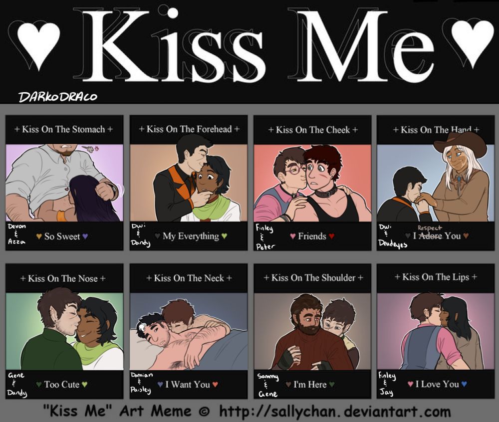 A kiss meme with 8 different prompts for different kinds of kisses

1) Kiss on the stomach: Azza has lifted Devon's shirt and is kissing his stomach. It's clear he's not pleased by the action. She looks like she did it to annoy him rather than it be a precious moment.

2) Kiss on the forehead: Dwi is holding Dandy's jaw to keep him in place and kissing his forehead

3) Kiss on the cheek: Finley is standing behind Peter holding onto his shoulders and kissing his turned cheek. It might have been a surprise smooch!

4) Kiss on the hand: Dwi has lowered their head to Kiss Deadeyes' hand. They don't look pleased about it.

5) Kiss on the nose: A cute little peck on the nose from Gene to Dandy

6) Kiss on the neck: Paisley is kissing Damian's neck rather lovingly. Damian looks like he might be half asleep.

7) Kiss on the shoulder: Gene is holding onto Sammy and giving him a kiss on his shoulder

8) Kiss on the lips: Finley and Jay are sitting side by side with their arms crossing each other's. Finley is leaning in for a big kiss.