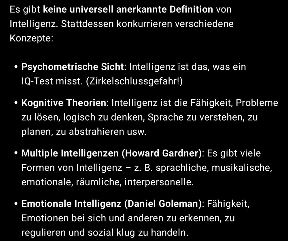 Screenshot einer Antwort von ChatGPT 

Es gibt keine universell anerkannte Definition von Intelligenz. Stattdessen konkurrieren verschiedene Konzepte:

Psychometrische Sicht: Intelligenz ist das, was ein IQ-Test misst. (Zirkelschlussgefahr!)

Kognitive Theorien: Intelligenz ist die Fähigkeit, Probleme zu lösen, logisch zu denken, Sprache zu verstehen, zu planen, zu abstrahieren usw.

Multiple Intelligenzen (Howard Gardner): Es gibt viele Formen von Intelligenz – z. B. sprachliche, musikalische, emotionale, räumliche, interpersonelle.

Emotionale Intelligenz (Daniel Goleman): Fähigkeit, Emotionen bei sich und anderen zu erkennen, zu regulieren und sozial klug zu handeln.