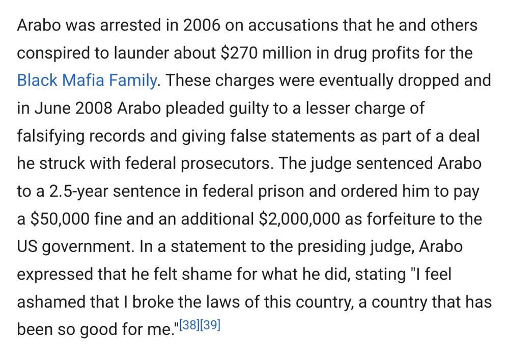 Arabo was arrested in 2006 on accusations that he and others conspired to launder about $270 million in drug profits for the Black Mafia Family. These charges were eventually dropped and in June 2008 Arabo pleaded guilty to a lesser charge of falsifying records and giving false statements as part of a deal he struck with federal prosecutors. The judge sentenced Arabo to a 2.5-year sentence in federal prison and ordered him to pay a $50,000 fine and an additional $2,000,000 as forfeiture to the US government. In a statement to the presiding judge, Arabo expressed that he felt shame for what he did, stating "I feel ashamed that I broke the laws of this country, a country that has been so good for me.