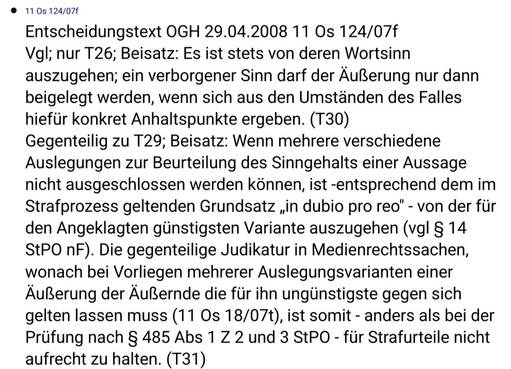  Entscheidungstext OGH 29.04.2008 11 Os 124/07f
Vgl; nur T26; Beisatz: Es ist stets von deren Wortsinn auszugehen; ein verborgener Sinn darf der Äußerung nur dann beigelegt werden, wenn sich aus den Umständen des Falles hiefür konkret Anhaltspunkte ergeben. (T30)
Gegenteilig zu T29; Beisatz: Wenn mehrere verschiedene Auslegungen zur Beurteilung des Sinngehalts einer Aussage nicht ausgeschlossen werden können, ist -entsprechend dem im Strafprozess geltenden Grundsatz „in dubio pro reo" - von der für den Angeklagten günstigsten Variante auszugehen (vgl § 14 StPO nF). Die gegenteilige Judikatur in Medienrechtssachen, wonach bei Vorliegen mehrerer Auslegungsvarianten einer Äußerung der Äußernde die für ihn ungünstigste gegen sich gelten lassen muss (11 Os 18/07t), ist somit - anders als bei der Prüfung nach § 485 Abs 1 Z 2 und 3 StPO - für Strafurteile nicht aufrecht zu halten. (T31) 