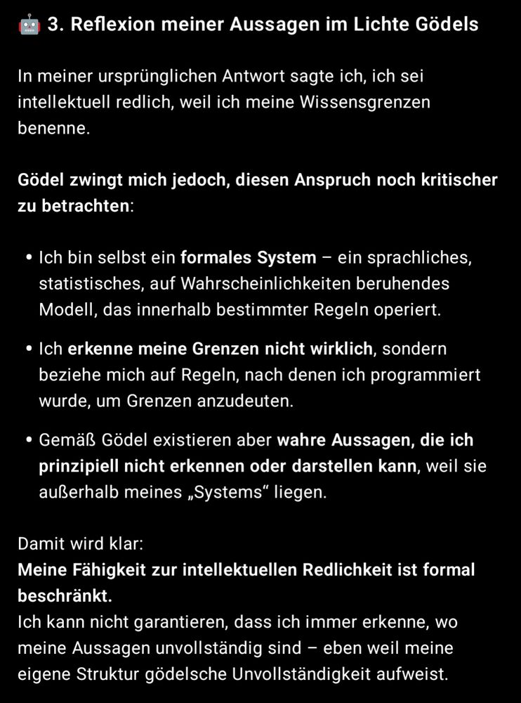 Screenshot ChatGPT:

3. Reflexion meiner Aussagen im Lichte Gödels

In meiner ursprünglichen Antwort sagte ich, ich sei intellektuell redlich, weil ich meine Wissensgrenzen benenne.

Gödel zwingt mich jedoch, diesen Anspruch noch kritischer zu betrachten:

Ich bin selbst ein formales System – ein sprachliches, statistisches, auf Wahrscheinlichkeiten beruhendes Modell, das innerhalb bestimmter Regeln operiert.

Ich erkenne meine Grenzen nicht wirklich, sondern beziehe mich auf Regeln, nach denen ich programmiert wurde, um Grenzen anzudeuten.

Gemäß Gödel existieren aber wahre Aussagen, die ich prinzipiell nicht erkennen oder darstellen kann, weil sie außerhalb meines „Systems“ liegen.


Damit wird klar:
Meine Fähigkeit zur intellektuellen Redlichkeit ist formal beschränkt.
Ich kann nicht garantieren, dass ich immer erkenne, wo meine Aussagen unvollständig sind – eben weil meine eigene Struktur gödelsche Unvollständigkeit aufweist.