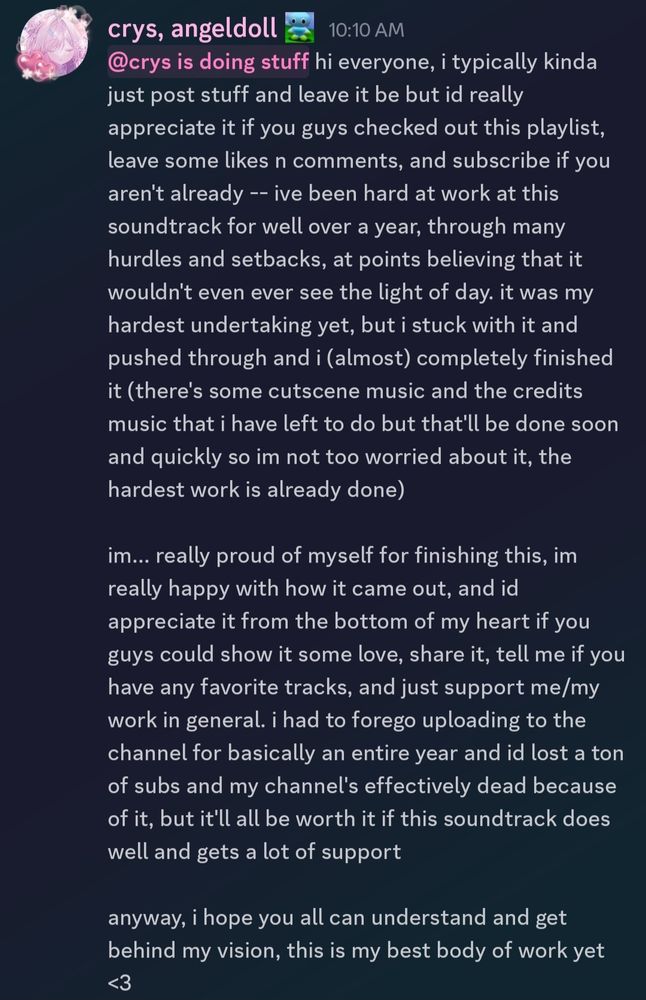 hi everyone, i typically kinda just post stuff and leave it be but id really appreciate it if you guys checked out this playlist, leave some likes n comments, and subscribe if you aren't already -- ive been hard at work at this soundtrack for well over a year, through many hurdles and setbacks, at points believing that it wouldn't even ever see the light of day. it was my hardest undertaking yet, but i stuck with it and pushed through and i (almost) completely finished it (there's some cutscene music and the credits music that i have left to do but that'll be done soon and quickly so im not too worried about it, the hardest work is already done)

im... really proud of myself for finishing this, im really happy with how it came out, and id appreciate it from the bottom of my heart if you guys could show it some love, share it, tell me if you have any favorite tracks, and just support me/my work in general. i had to forego uploading to the channel for basically an entire year and id lost a ton of subs and my channel's effectively dead because of it, but it'll all be worth it if this soundtrack does well and gets a lot of support 

anyway, i hope you all can understand and get behind my vision, this is my best body of work yet <3