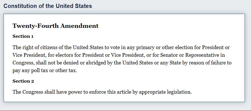 Copy of 24th Amendment of US Constitution:
Section 1
"The right of citizens of the United States to vote in any primary or other election for President or Vice President, for electors for President or Vice President, or for Senator or Representative in Congress, shall not be denied or abridged by the United States or any State by reason of failure to pay any poll tax or other tax."

Section 2
"The Congress shall have power to enforce this article by appropriate legislation."