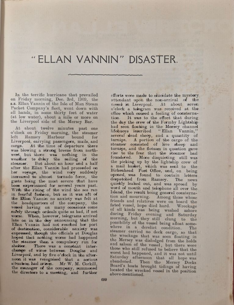 "Ellan Vannin" Disaster

In the terrific hurricane that prevailed on Friday morning, Dec. 3rd, 1909, the s.s. Ellan Vannin of the Isle of Man Steam Packet Company's fleet, went down with all hands, in some thirty feet of ater (at low water), about a mile or more on the Liverpool side of the Mersey Bar.

At about twelve minutes past one o'clock on Friday morning, the` steamer left Ramsey Harbour bound for Liverpool, carrying passengers, mails, and cargo. At the time of departure there was blowing a strong breeze from north- west, but there was nothing in the weather to delay the sailing of the steamer. But about an hour and a half after the Ellan Vannin had proceeded on her voyage, the wind very suddenly increased to almost tornado force, the gusts being the most severe that have been experienced for several years past. With the rising of the wind the sea ran in fearful fashion, but as it was aft of the Elan Vannin no anxiety was felt at the headquarters of the company, the vessel having on many occasions come safely through ordeals quite as bad, if not worse. When, however, telegrams arrived late on in the day announcing that the Ellan Vannin had not reached her port of destinaion, considerable anxiety was expressed, tbough the officials at Douglas hoped that nothing worse had happened to the steamer than a compulsory run for shelter. There was a constant interchange of wires between Douglas and Liverpool, and by five o'clock in the afternoon it was recognised that a serious situation had arisen.