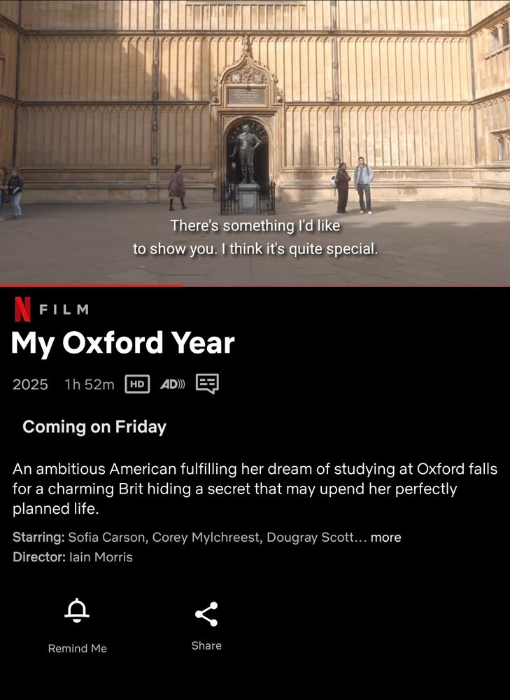  [Screenshot of the statue of Thomas Bodley and the entrance to Old Bodleian Library]

"There's something I'd like to show you. I think it's quite special."

--

Netflix Film

My Oxford Year

2025

1h 52m HD


Coming on Friday

An ambitious American fulfilling her dream of studying at Oxford falls for a charming Brit hiding a secret that may upend her perfectly planned life.

Starring: Sofia Carson, Corey Mylchreest, Dougray Scott...

Director: lain Morris