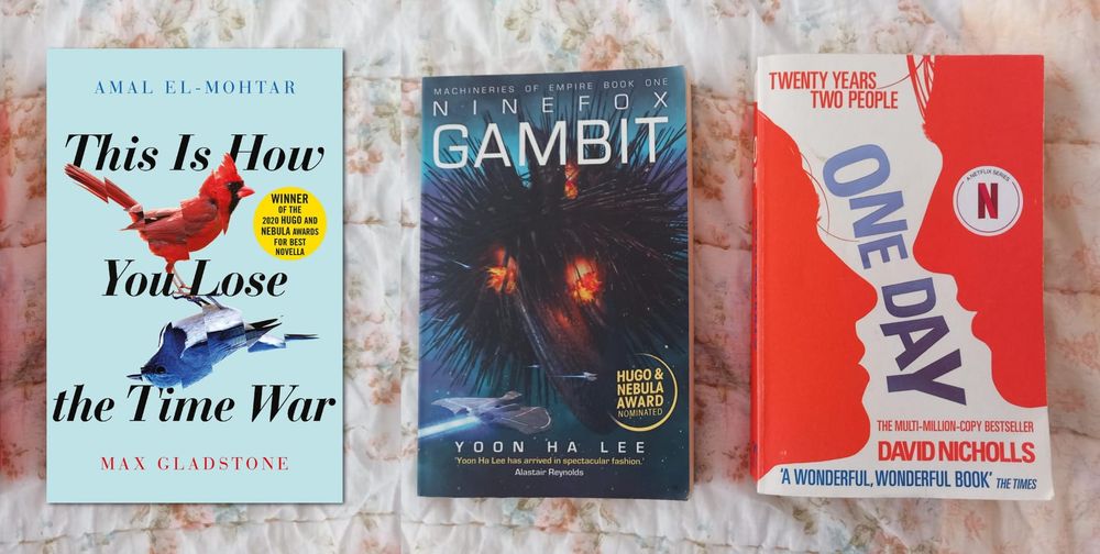 One Day by David Nicholls, 
Nine Fox Gambit by Yoon Ha Lee, 
This Is How You Lose the Time War by Amal El-Mohtar & Max Gladstone