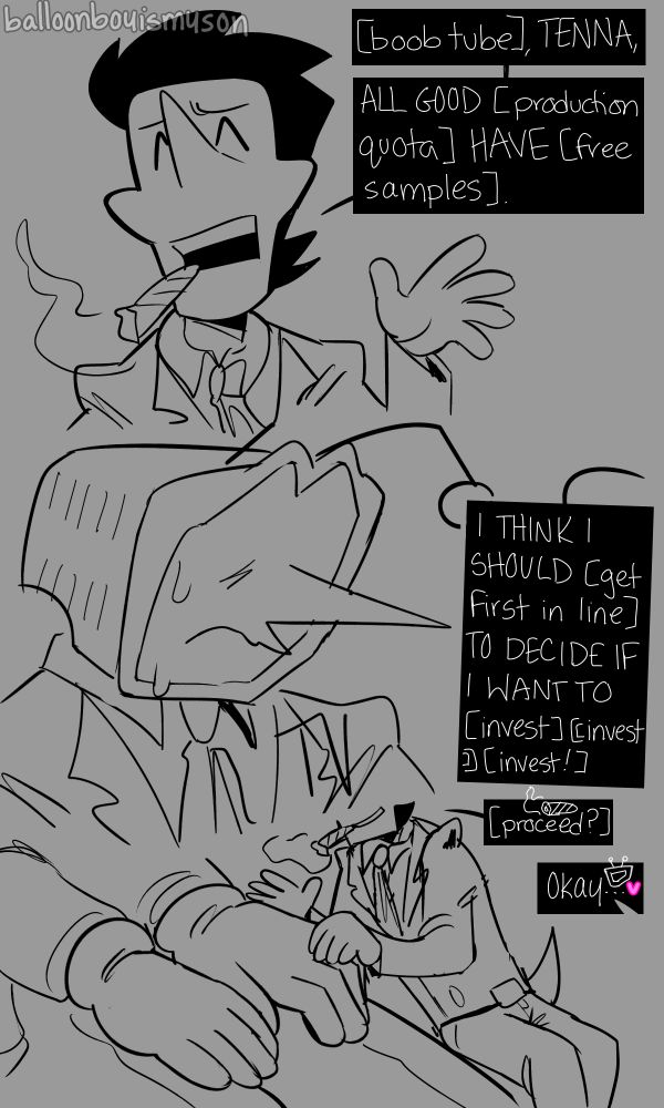 Spamton cuts him off and says, “[boob tube], TENNA, ALL GOOD [product quota] HAVE [free samples.]
In the middle is Tenna is sweating and Spamton continues, “I THINK I SHOULD [get first in line] TO DECIDE IF I WANT TO [invest] [[invest]] [invest!]”
In the bottom is Spamton putting a hand on Tenna’s and says, “[proceed?]” and Tenna replies, “Okay <3”
