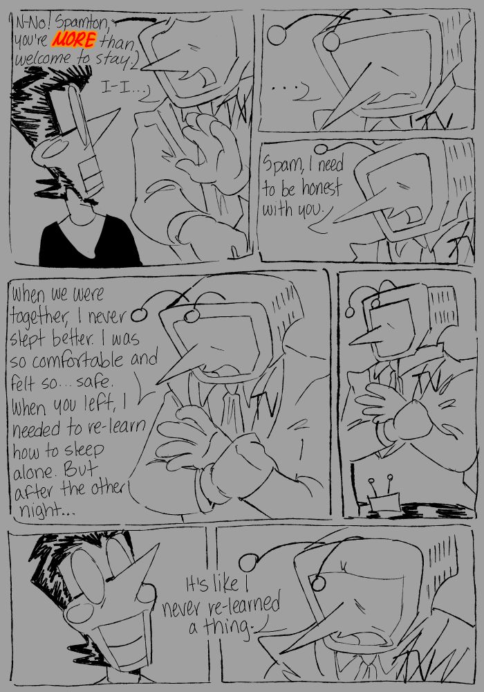 A Spamtenna comic. In the first panel is Tenna reaching out to Spamton, saying, “N-No! Spamton, you’re MORE than welcome to stay! I-I…” Tenna is silent for a moment for continuing, “Spam, I need to be honest with you.” He then stims by rubbing one of his own wrists. “When we were together, I never slept better. I was so comfortable and felt so… safe. When you left, I needed to re-learn how to sleep alone. But after the other night…” he is silent for another moment, while Spamton is staring at him, before continuing, “It’s like I never re-learned a thing.”