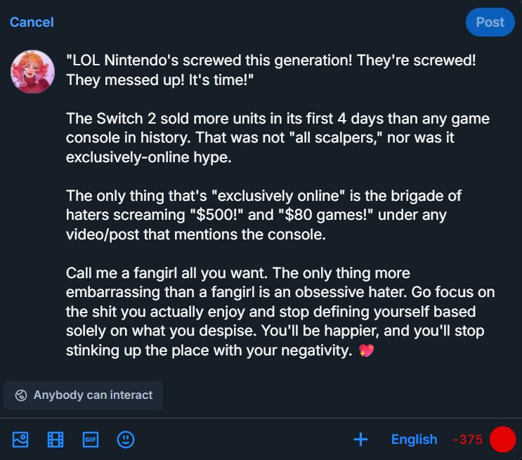 "LOL Nintendo's screwed this generation! They're screwed! They messed up! It's time!" 

The Switch 2 sold more units in its first 4 days than any game console in history. That was not "all scalpers," nor was it exclusively-online hype. 

The only thing that's "exclusively online" is the brigade of haters screaming "$500!" and "$80 games!" under any video/post that mentions the console. 

Call me a fangirl all you want. The only thing more embarrassing than a fangirl is an obsessive hater. Go focus on the shit you actually enjoy and stop defining yourself based solely on what you despise. You'll be happier, and you'll stop stinking up the place with your negativity. 💖