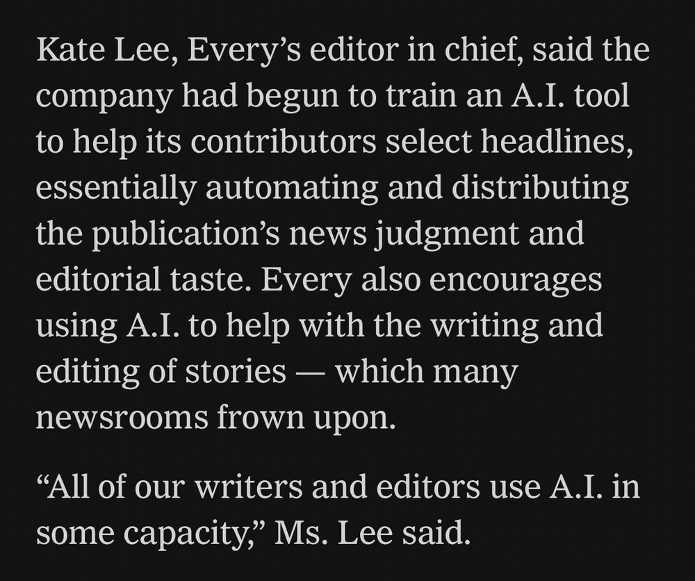 Kate Lee, Every’s editor in chief, said the company had begun to train an A.I. tool to help its contributors select headlines, essentially automating and distributing the publication’s news judgment and editorial taste. Every also encourages using A.I. to help with the writing and editing of stories — which many newsrooms frown upon.

“All of our writers and editors use A.I. in some capacity,” Ms. Lee said.
