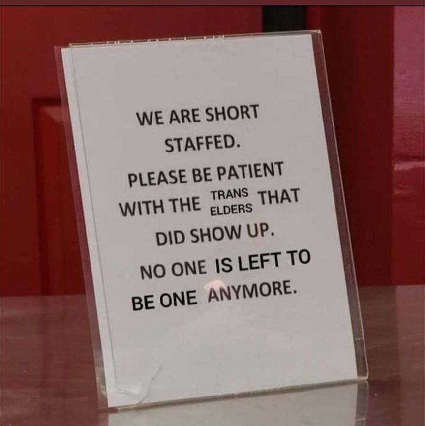 Image of a sign on a counter top. Sign says "we are short staffed. Please be patient with the trans elders that did show up. No one is left to be one anymore."
The phrase "trans elders" was added to the original photo, overriding the actual text.