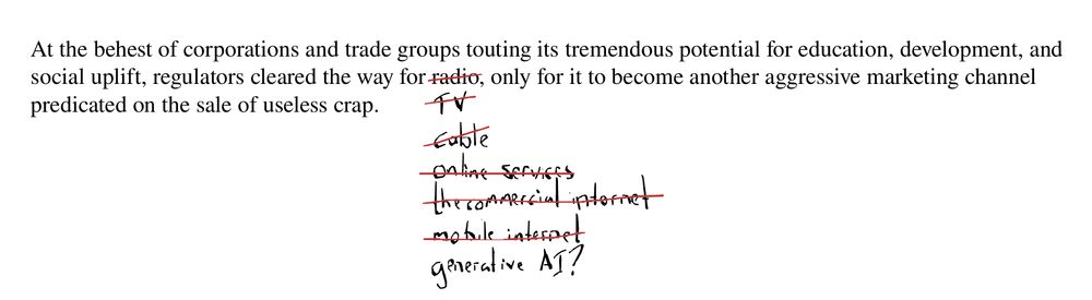 The text reads "At the behest of corporations and trade groups touting its tremendous potential for education, development, and social uplift, regulators cleared the way for radio, only for it to become another aggressive marketing channel predicated on the sale of useless crap."

The word "radio" is crossed out and replaced by the word "cable," which is crossed out and replaced with the words "online services," and so on with "the commercial internet," and "mobile internet" crossed out as well. Beneath all the text that's been struck through is the latest iteration: "generative AI?"