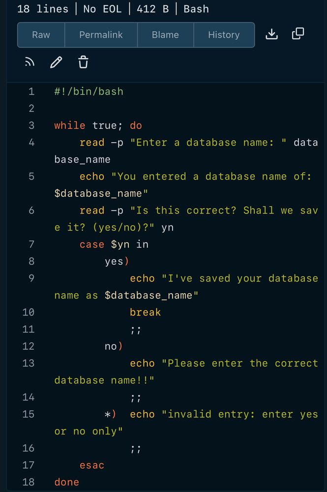 Bash script: #!/bin/bash
5
6
7
8
9
while true; do
read -p "Enter a database name:
data
base_name
echo "You entered a database name of:
$database_name"
read -p "Is this correct? Shall we sav
e it? (yes/no)?" yn case $yn in
yes )
echo "I've saved your database
name as §database_name"
break
i i
10
11
12
13
no)
echo "Please enter the correct
database name!!"
i i
14
15
*)
or no only"
echo "invalid entry: enter yes
16
17
18
; i
esac
done