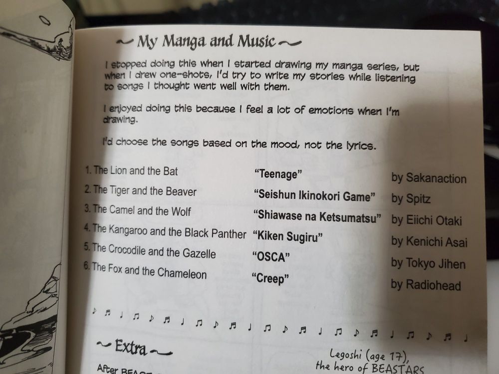An excerpt from the final pages of Beast Conplex
"I stopped doing this when I started drawing my Manga series, but when I drew one-shots, I'd try to write my stories while listening to songs I thought went well with them.
I enjoyed doing this because I feel a lot of emotions when I'm drawing.
I'd choose the songs based on the mood, not the lyrics.
1. The Lion and the Bat "Teenage" by Sankanaction
2. The Tiger and the Beaver "Seishun Ikinokori Game" by Spitz
3. The Camel and the Wolf "Shiawase na Ketsumatsu" by Eiichi Otaki
4. The Kangaroo and the Black Panther "Kiken Sugiru" by Kenichi Asai
5. The Crocodile and the Gazelle "OSCA" by Tokyo Jihen
6. The Fox and the Chameleon "Creep" by Radiohead