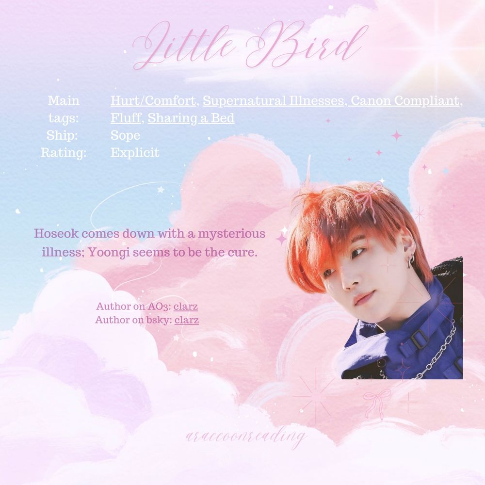 Little bird, by Clarz (on ao3 and bsky)

Tags: Hurt/comfort, supernatural illness, canon compliant, fluff, sharing a bed
Ship: Sope
Rating: Explicit

Hoseok comes down with a mysterious illness. Yoongi seems to be the cure. 

Image is Yoongi with red hair, looking off to the side. He has a grown out mullet style, earings in, and a snowboarding jacket with a chain on. It's overlayed over a background of a watercolour style sky, with pink clouds and twinkling stars. There are some cute little emoji style overlays on top of yoongi, pink bows and stars and sparkles.