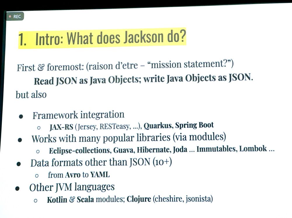 1. Intro: What does Jackson do?
First & foremost: (raison d'etre - "mission statement?")
Read JSON as Java Objects; write Java Objects as JSON.
but also
• Framework integration
• JAX-RS (Jersey, RESTeasy, ...), Quarkus, Spring Boot
• Works with many popular libraries (via modules)
• Eclipse-collections, Guava, Hibernate, Joda ... Immutables, Lombok ...
• Data formats other than JSON (10+)
• from Avro to YAML
• Other JVM languages
• Kotlin & Scala modules; Clojure (cheshire, jsonista)