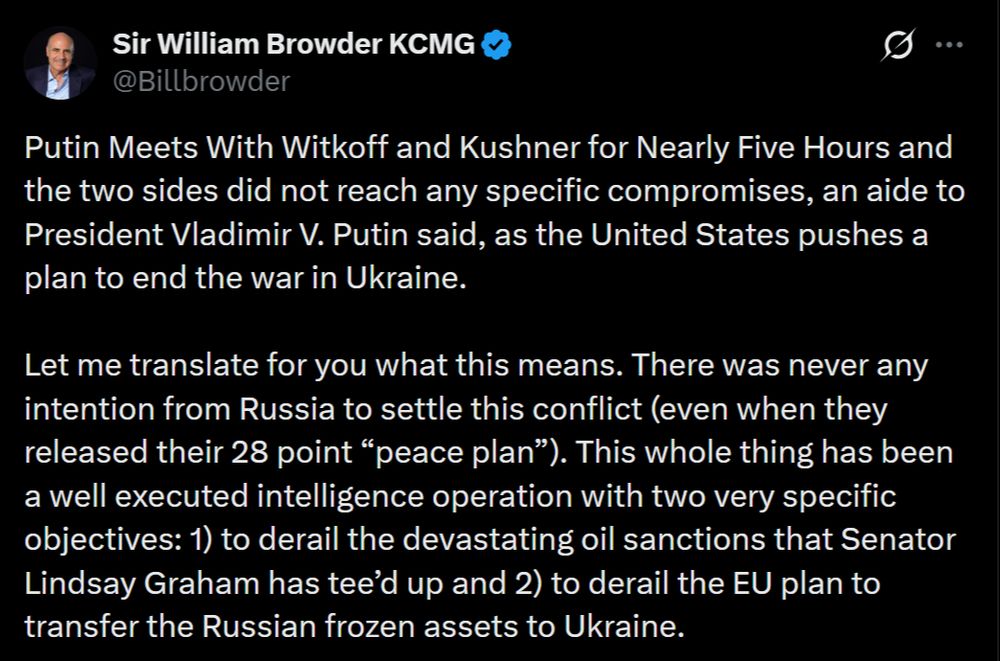 Sir William Browder KCMG
@Billbrowder
Putin Meets With Witkoff and Kushner for Nearly Five Hours and the two sides did not reach any specific compromises, an aide to President Vladimir V. Putin said, as the United States pushes a plan to end the war in Ukraine.

Let me translate for you what this means. There was never any intention from Russia to settle this conflict (even when they released their 28 point “peace plan”). This whole thing has been a well executed intelligence operation with two very specific objectives: 1) to derail the devastating oil sanctions that Senator Lindsay Graham has tee’d up and 2) to derail the EU plan to transfer the Russian frozen assets to Ukraine. 