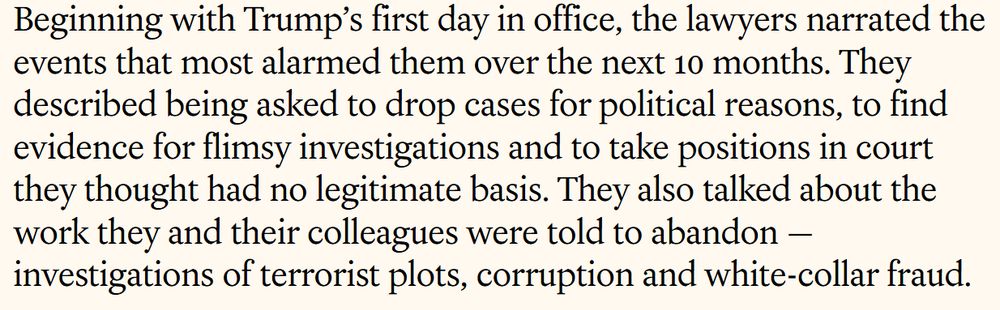 Beginning with Trump’s first day in office, the lawyers narrated the events that most alarmed them over the next 10 months. They described being asked to drop cases for political reasons, to find evidence for flimsy investigations and to take positions in court they thought had no legitimate basis. They also talked about the work they and their colleagues were told to abandon — investigations of terrorist plots, corruption and white-collar fraud.