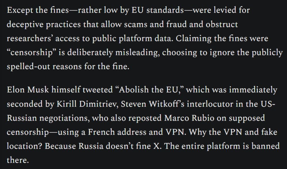 Except the fines—rather low by EU standards—were levied for deceptive practices that allow scams and fraud and obstruct researchers’ access to public platform data. Claiming the fines were “censorship” is deliberately misleading, choosing to ignore the publicly spelled-out reasons for the fine.

Elon Musk himself tweeted “Abolish the EU,” which was immediately seconded by Kirill Dimitriev, Steven Witkoff’s interlocutor in the US-Russian negotiations, who also reposted Marco Rubio on supposed censorship—using a French address and VPN. Why the VPN and fake location? Because Russia doesn’t fine X. The entire platform is banned there.
