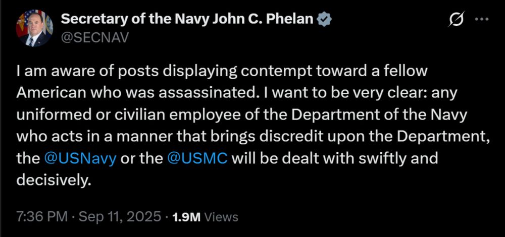 Screenshot of Secretary of the Navy John C. Phelan
@SECNAV
I am aware of posts displaying contempt toward a fellow American who was assassinated. I want to be very clear: any uniformed or civilian employee of the Department of the Navy who acts in a manner that brings discredit upon the Department, the 
@USNavy or the @USMC will be dealt with swiftly and decisively.