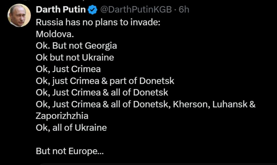 Darth Putin
@DarthPutinKGB
·
6h
Russia has no plans to invade:  
Moldova. 
Ok. But not Georgia
Ok but not Ukraine
Ok, Just Crimea
Ok, just Crimea & part of Donetsk
Ok, Just Crimea & all of Donetsk 
Ok, Just Crimea & all of Donetsk, Kherson, Luhansk & Zaporizhzhia
Ok, all of Ukraine 

But not Europe…