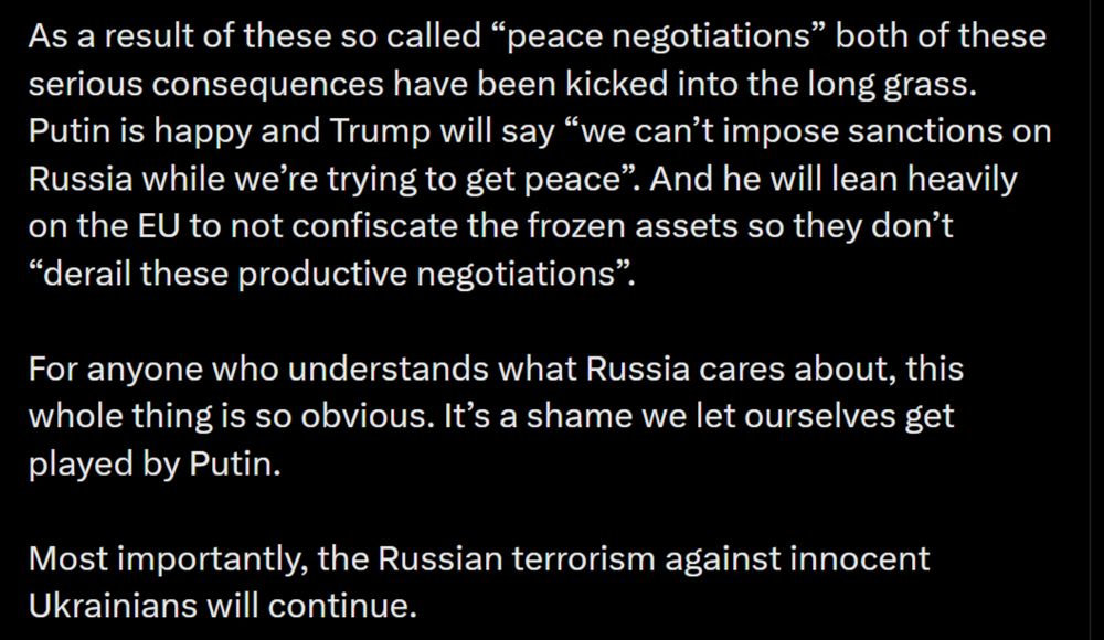As a result of these so called “peace negotiations” both of these serious consequences have been kicked into the long grass. Putin is happy and Trump will say “we can’t impose sanctions on Russia while we’re trying to get peace”. And he will lean heavily on the EU to not confiscate the frozen assets so they don’t “derail these productive negotiations”. 

For anyone who understands what Russia cares about, this whole thing is so obvious. It’s a shame we let ourselves get played by Putin. 

Most importantly, the Russian terrorism against innocent Ukrainians will continue.
