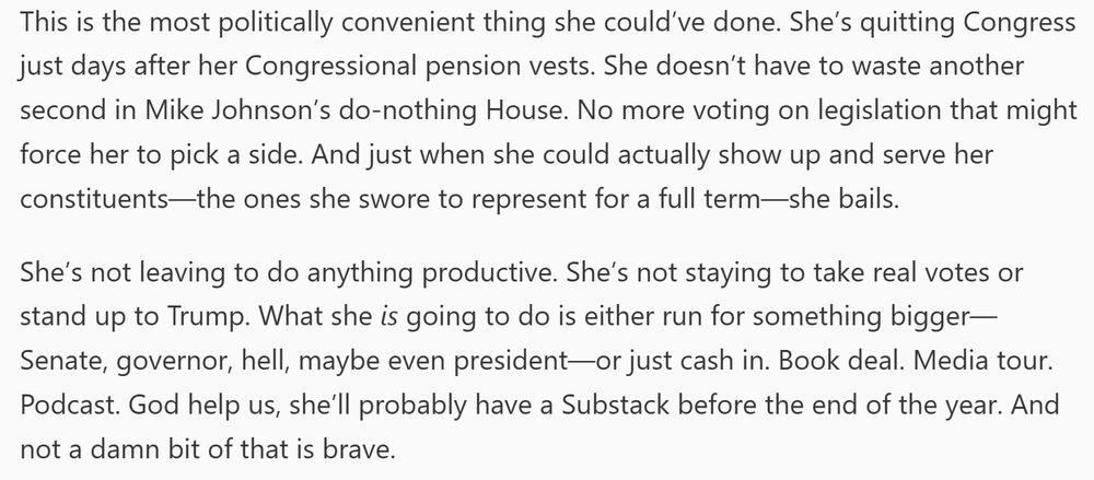 This is the most politically convenient thing she could’ve done. She’s quitting Congress just days after her Congressional pension vests. She doesn’t have to waste another second in Mike Johnson’s do-nothing House. No more voting on legislation that might force her to pick a side. And just when she could actually show up and serve her constituents—the ones she swore to represent for a full term—she bails.

She’s not leaving to do anything productive. She’s not staying to take real votes or stand up to Trump. What she is going to do is either run for something bigger—Senate, governor, hell, maybe even president—or just cash in. Book deal. Media tour. Podcast. God help us, she’ll probably have a Substack before the end of the year. And not a damn bit of that is brave.