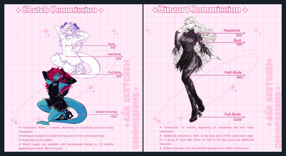 Commission Sheet for Sketches and Lineart. Prices for the sketches read: Bust - $25. Half-Body - $35. Full Body - $45. Details read as follows: Turnaround 1-2 weeks, depending on complexity and how many characters. Additional Character/s = +half of the base price. Simple Coloring is an additional $15. Simple BG can be added. Sketch pages are available, with turnaround lasting 1-3 months depending on details. DM for inquiry. 

On the right, lineart commission sheet. Prices are as follows: Chibi - $35. Headshot - $50. Bust - $60. Half-Body - $80. Full Body - $100. 

Details on the bottom reads:  Turnaround: 1-3 months, depending on complexity and how many characters! Additional character is +60% of the base price of the commission type. For a group of more than three, it’s half of the base price per additional character. Simple coloring is $10, and detailed background is +80% of base price