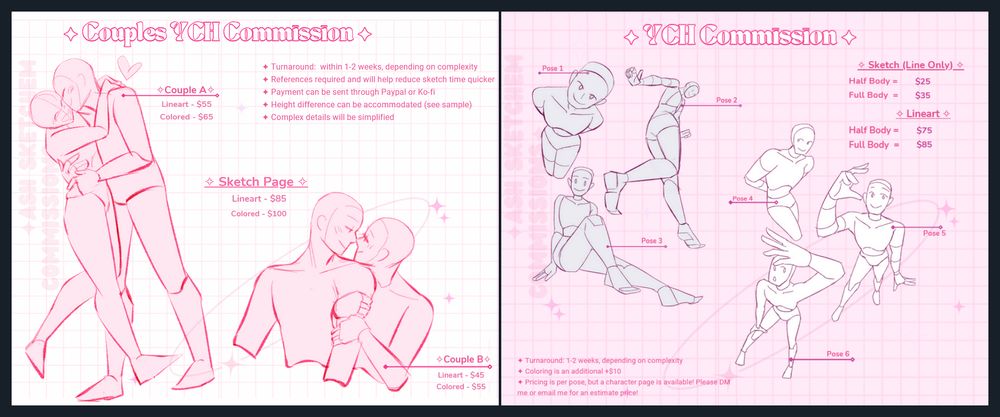 A Your-Character-Here Commission sheet. one is for couples, and one if for one characters only. On the left, the couples sheet has two poses. One is a full body pose. Lineart is priced at $55, and colored is priced at $65. On the bottom, is a half body pose. Lineart is priced at $45, while colored is $55. In the middle, text reads: Sketch Page. Lineart $85, Colored $100. On the right, is a variety of poses for a single character. Prices read: Sketch (Line Only). Half Body - $25. Full Body - $35. Lineart. Half Body - $75, Full Body, $85. For both sheets, more details are listed: Turnaround: 1-2 weeks, depending on complexity. For single characters, coloring is an additional +$10. References required and will help reduce sketch time quicker. For couples, height difference can be accommodated. Complex details will be simplified. For single characters, pricing is per pose, but a character page is available! Please DM me or email me for an estimate price!