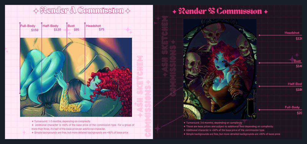 Prices for two different types of rendered art. On the left with the pink background is for a simpler rendered artwork. Title is Render A. prices read: Headshot - $75. Bust - $85. Half-Body - $120. Full Body - $150. Details on the bottom says:  Turnaround: 1-5 months, depending on complexity. Additional character is +60% of the base price of the commission type. For a group of more than three, it’s half of the base price per additional character. Simple backgrounds are free, but more detailed backgrounds are +80% of base price. On the right, on pink text against a dark background, reads Render B. The art shown is a more detailed and painterly style. Prices read: Headshot - $120. Bust - $140. Half-Body - $180. Full Body - $200. Details on the bottom says:  Turnaround: 3-6 months, depending on complexity. These are base prices and subject to additional fees depending on complexity. Additional character is +60% of the base price of the commission type. Simple backgrounds are free, but more detailed backgrounds are +80% of base price