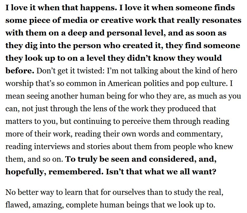 I love it when that happens. I love it when someone finds some piece of media or creative work that really resonates with them on a deep and personal level, and as soon as they dig into the person who created it, they find someone they look up to on a level they didn’t know they would before. Don’t get it twisted: I’m not talking about the kind of hero worship that’s so common in American politics and pop culture. I mean seeing another human being for who they are, as much as you can, not just through the lens of the work they produced that matters to you, but continuing to perceive them through reading more of their work, reading their own words and commentary, reading interviews and stories about them from people who knew them, and so on. To truly be seen and considered, and, hopefully, remembered. Isn’t that what we all want?