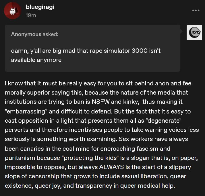 A screenshot of me answering an anonymous ask on tumblr. The ask says: "damn, y'all are big mad that rape simulator 3000 isn't available anymore". My response goes: i know that it must be really easy for you to sit behind anon and feel morally superior saying this, because the nature of the media that institutions are trying to ban is NSFW and kinky,  thus making it "embarrassing" and difficult to defend. But the fact that it's easy to cast opposition in a light that presents them all as "degenerate" perverts and therefore incentivises people to take warning voices less seriously is something worth examining. Sex workers have always been canaries in the coal mine for encroaching fascism and puritanism because "protecting the kids" is a slogan that is, on paper, impossible to oppose, but always ALWAYS is the start of a slippery slope of censorship that grows to include sexual liberation, queer existence, queer joy, and transparency in queer medical help.