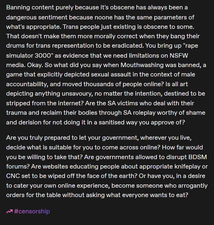 My response continues:Banning content purely because it's obscene has always been a dangerous sentiment because noone has the same parameters of what's appropriate. Trans people just existing is obscene to some. That doesn't make them more morally correct when they bang their drums for trans representation to be eradicated. You bring up "rape simulator 3000" as evidence that we need limitations on NSFW media. Okay. So what did you say when Mouthwashing was banned, a game that explicitly depicted sexual assault in the context of male accountability, and moved thousands of people online? Is all art depicting anything unsavoury, no matter the intention, destined to be stripped from the internet? Are the SA victims who deal with their trauma and reclaim their bodies through SA roleplay worthy of shame and derision for not doing it in a sanitised way you approve of?

Are you truly prepared to let your government, wherever you live, decide what is suitable for you to come across online? How far would you be willing to take that? Are governments allowed to disrupt BDSM forums? Are websites educating people about appropriate knifeplay or CNC set to be wiped off the face of the earth? Or have you, in a desire to cater your own online experience, become someone who arrogantly orders for the table without asking what everyone wants to eat?